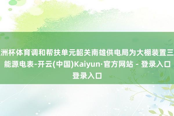 欧洲杯体育调和帮扶单元韶关南雄供电局为大棚装置三相能源电表-开云(中国)Kaiyun·官方网站 - 登录入口