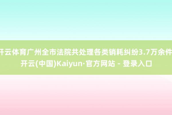 开云体育广州全市法院共处理各类销耗纠纷3.7万余件-开云(中国)Kaiyun·官方网站 - 登录入口