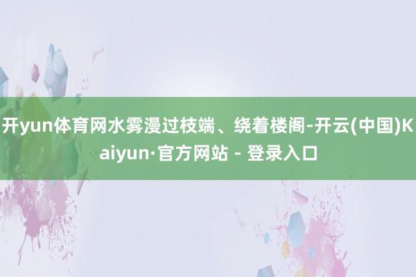 开yun体育网水雾漫过枝端、绕着楼阁-开云(中国)Kaiyun·官方网站 - 登录入口