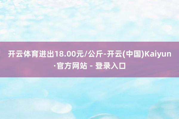 开云体育进出18.00元/公斤-开云(中国)Kaiyun·官方网站 - 登录入口