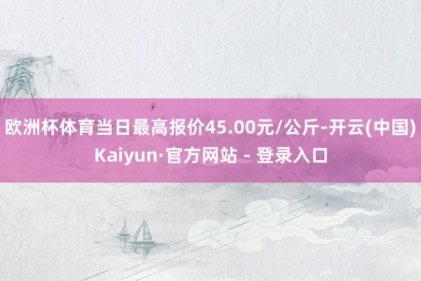 欧洲杯体育当日最高报价45.00元/公斤-开云(中国)Kaiyun·官方网站 - 登录入口
