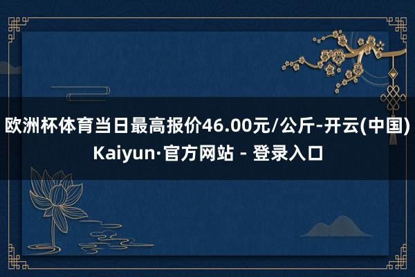 欧洲杯体育当日最高报价46.00元/公斤-开云(中国)Kaiyun·官方网站 - 登录入口