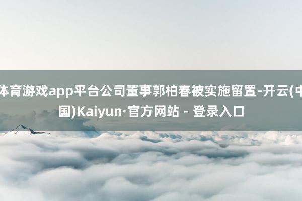 体育游戏app平台公司董事郭柏春被实施留置-开云(中国)Kaiyun·官方网站 - 登录入口