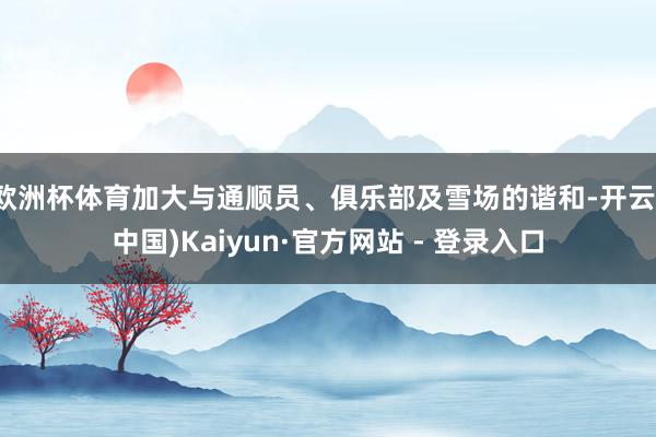 欧洲杯体育加大与通顺员、俱乐部及雪场的谐和-开云(中国)Kaiyun·官方网站 - 登录入口