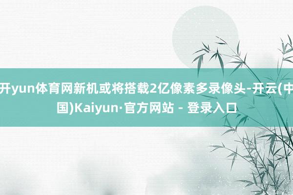 开yun体育网新机或将搭载2亿像素多录像头-开云(中国)Kaiyun·官方网站 - 登录入口