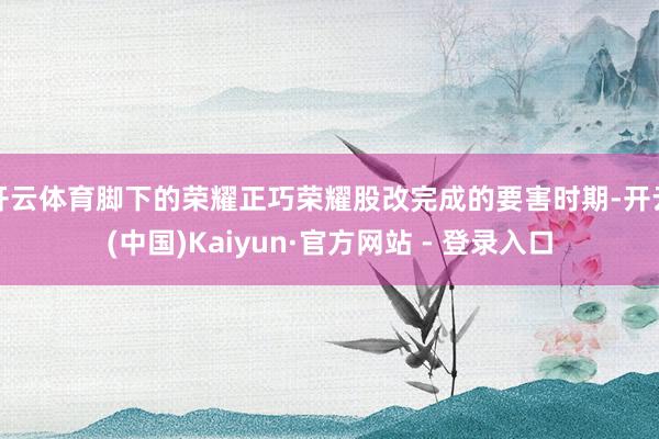 开云体育脚下的荣耀正巧荣耀股改完成的要害时期-开云(中国)Kaiyun·官方网站 - 登录入口