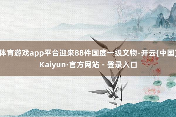 体育游戏app平台迎来88件国度一级文物-开云(中国)Kaiyun·官方网站 - 登录入口