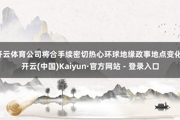 开云体育公司将合手续密切热心环球地缘政事地点变化-开云(中国)Kaiyun·官方网站 - 登录入口