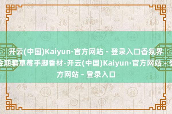 开云(中国)Kaiyun·官方网站 - 登录入口香氛界其实也会期骗草莓手脚香材-开云(中国)Kaiyun·官方网站 - 登录入口