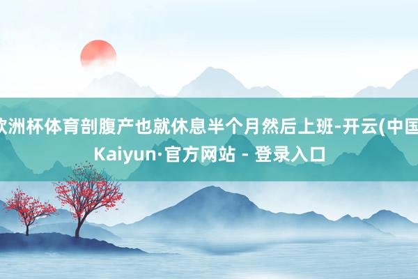 欧洲杯体育剖腹产也就休息半个月然后上班-开云(中国)Kaiyun·官方网站 - 登录入口