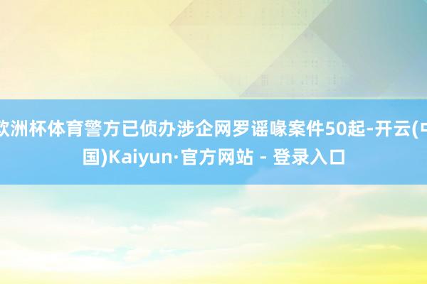 欧洲杯体育警方已侦办涉企网罗谣喙案件50起-开云(中国)Kaiyun·官方网站 - 登录入口