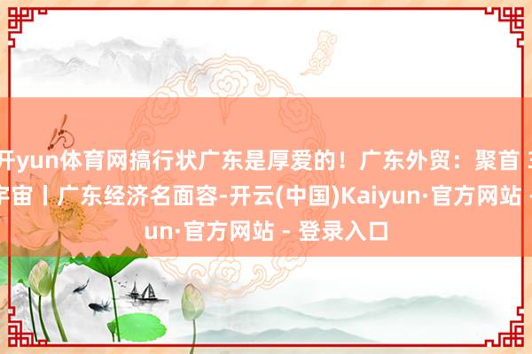 开yun体育网搞行状广东是厚爱的！广东外贸：聚首 39 年领跑宇宙丨广东经济名面容-开云(中国)Kaiyun·官方网站 - 登录入口