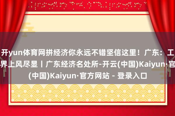 开yun体育网拼经济你永远不错坚信这里！广东：工业家底结实，新边界上风尽显丨广东经济名处所-开云(中国)Kaiyun·官方网站 - 登录入口