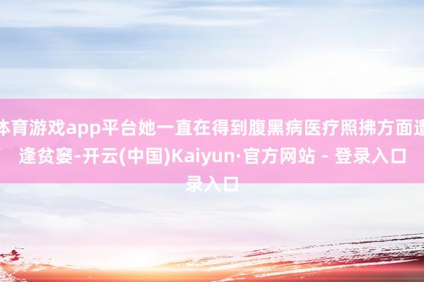 体育游戏app平台她一直在得到腹黑病医疗照拂方面遭逢贫窭-开云(中国)Kaiyun·官方网站 - 登录入口