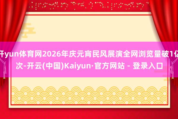 开yun体育网2026年庆元宵民风展演全网浏览量破1亿次-开云(中国)Kaiyun·官方网站 - 登录入口