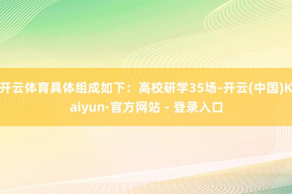 开云体育具体组成如下:高校研学35场-开云(中国)Kaiyun·官方网站 - 登录入口