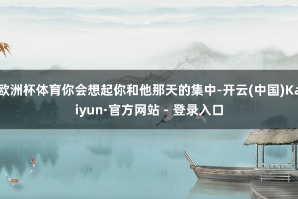 欧洲杯体育你会想起你和他那天的集中-开云(中国)Kaiyun·官方网站 - 登录入口