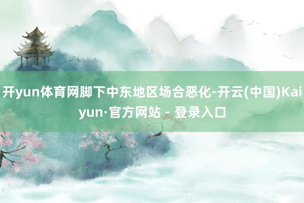 开yun体育网脚下中东地区场合恶化-开云(中国)Kaiyun·官方网站 - 登录入口