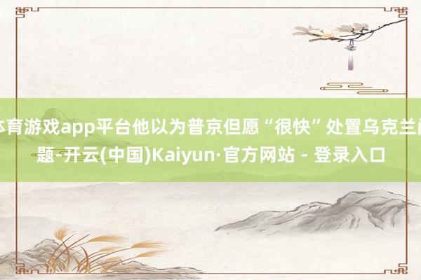 体育游戏app平台他以为普京但愿“很快”处置乌克兰问题-开云(中国)Kaiyun·官方网站 - 登录入口