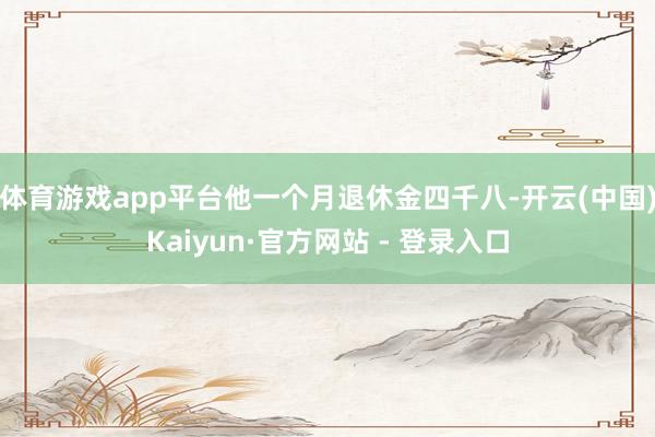 体育游戏app平台他一个月退休金四千八-开云(中国)Kaiyun·官方网站 - 登录入口