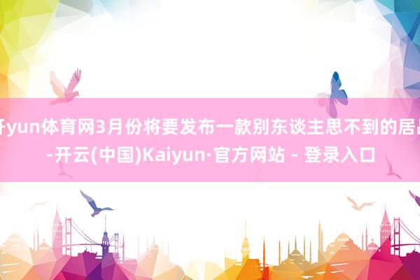 开yun体育网3月份将要发布一款别东谈主思不到的居品-开云(中国)Kaiyun·官方网站 - 登录入口