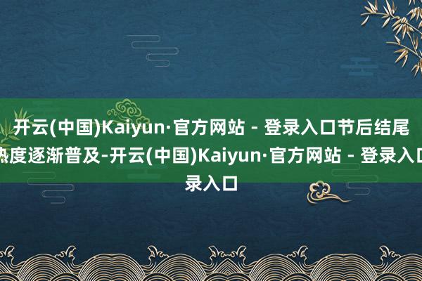 开云(中国)Kaiyun·官方网站 - 登录入口节后结尾热度逐渐普及-开云(中国)Kaiyun·官方网站 - 登录入口