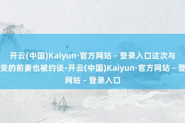 开云(中国)Kaiyun·官方网站 - 登录入口这次与他闹婚变的前妻也被约谈-开云(中国)Kaiyun·官方网站 - 登录入口