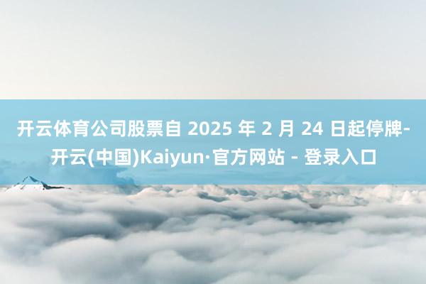 开云体育公司股票自 2025 年 2 月 24 日起停牌-开云(中国)Kaiyun·官方网站 - 登录入口