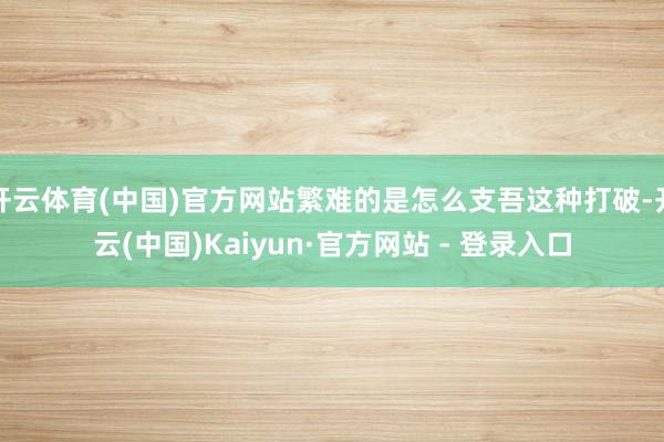 开云体育(中国)官方网站繁难的是怎么支吾这种打破-开云(中国)Kaiyun·官方网站 - 登录入口