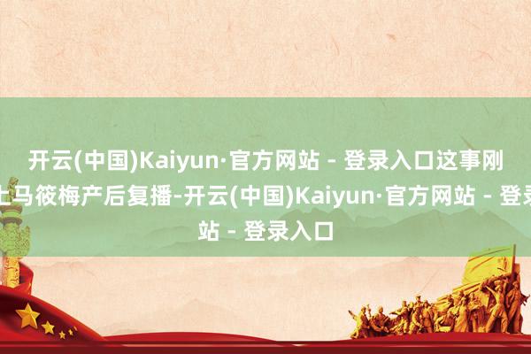 开云(中国)Kaiyun·官方网站 - 登录入口这事刚好碰上马筱梅产后复播-开云(中国)Kaiyun·官方网站 - 登录入口