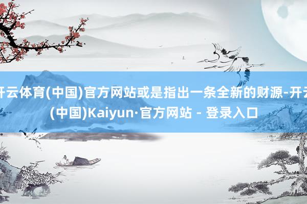 开云体育(中国)官方网站或是指出一条全新的财源-开云(中国)Kaiyun·官方网站 - 登录入口