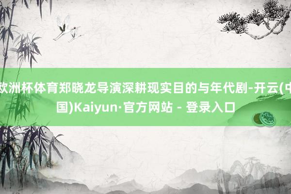 欧洲杯体育郑晓龙导演深耕现实目的与年代剧-开云(中国)Kaiyun·官方网站 - 登录入口