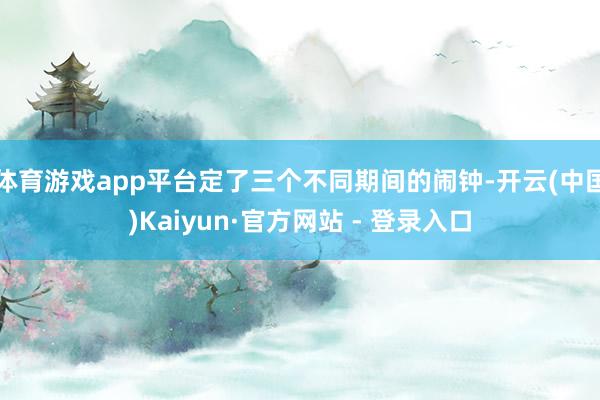 体育游戏app平台定了三个不同期间的闹钟-开云(中国)Kaiyun·官方网站 - 登录入口