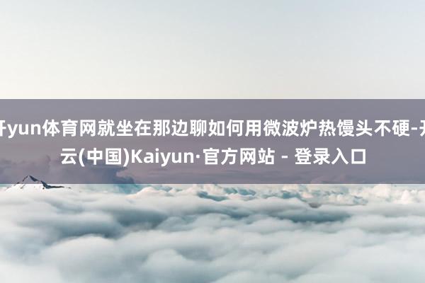 开yun体育网就坐在那边聊如何用微波炉热馒头不硬-开云(中国)Kaiyun·官方网站 - 登录入口