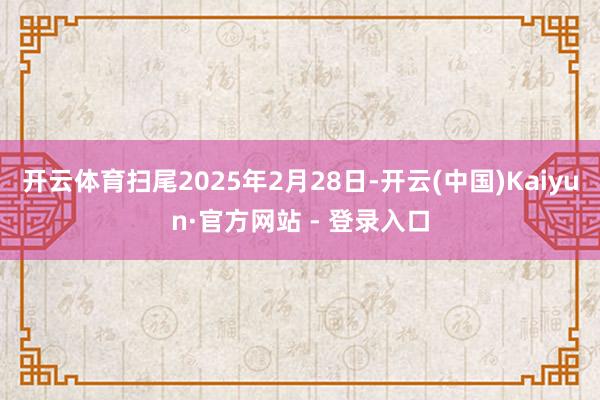 开云体育扫尾2025年2月28日-开云(中国)Kaiyun·官方网站 - 登录入口