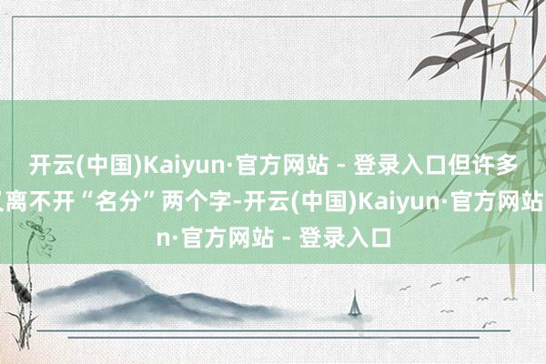 开云(中国)Kaiyun·官方网站 - 登录入口但许多东说念主又离不开“名分”两个字-开云(中国)Kaiyun·官方网站 - 登录入口