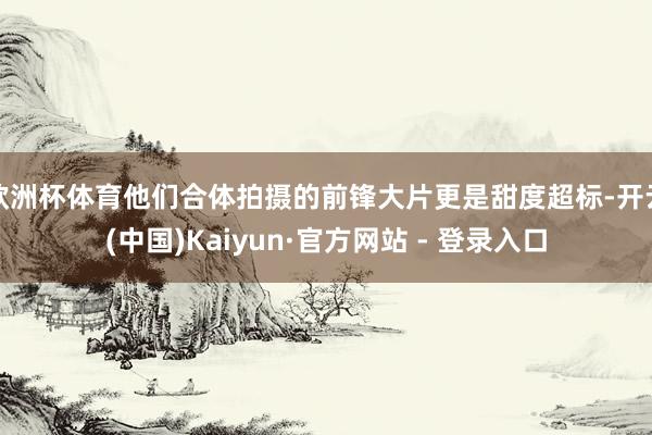 欧洲杯体育他们合体拍摄的前锋大片更是甜度超标-开云(中国)Kaiyun·官方网站 - 登录入口