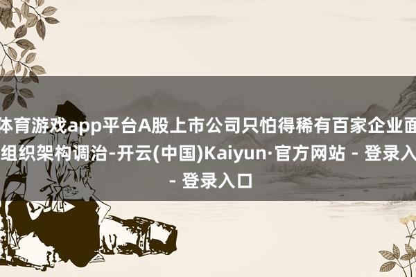 体育游戏app平台A股上市公司只怕得稀有百家企业面对组织架构调治-开云(中国)Kaiyun·官方网站 - 登录入口