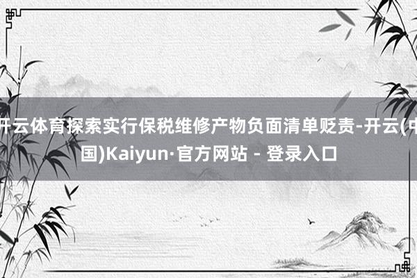 开云体育探索实行保税维修产物负面清单贬责-开云(中国)Kaiyun·官方网站 - 登录入口
