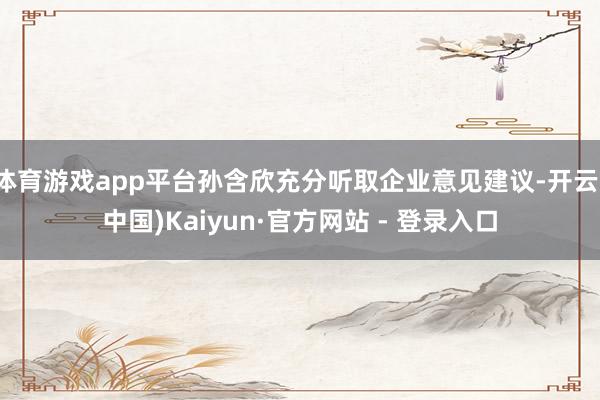体育游戏app平台孙含欣充分听取企业意见建议-开云(中国)Kaiyun·官方网站 - 登录入口