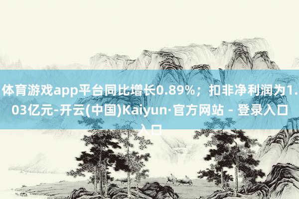 体育游戏app平台同比增长0.89%；扣非净利润为1.03亿元-开云(中国)Kaiyun·官方网站 - 登录入口