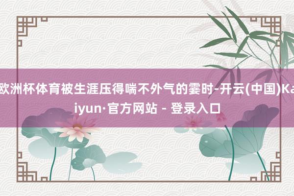 欧洲杯体育被生涯压得喘不外气的霎时-开云(中国)Kaiyun·官方网站 - 登录入口