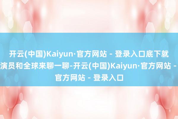 开云(中国)Kaiyun·官方网站 - 登录入口底下就集合剧情演员和全球来聊一聊-开云(中国)Kaiyun·官方网站 - 登录入口