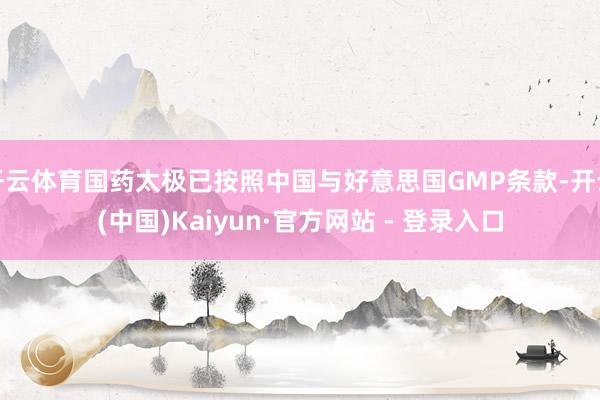 开云体育国药太极已按照中国与好意思国GMP条款-开云(中国)Kaiyun·官方网站 - 登录入口