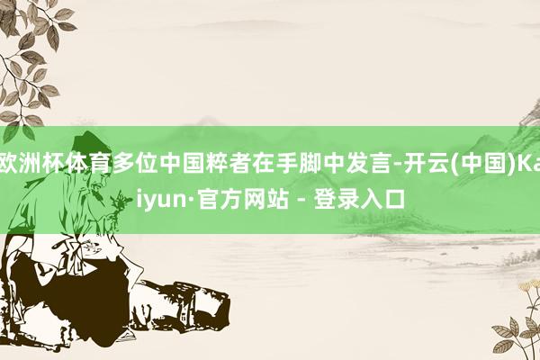 欧洲杯体育多位中国粹者在手脚中发言-开云(中国)Kaiyun·官方网站 - 登录入口
