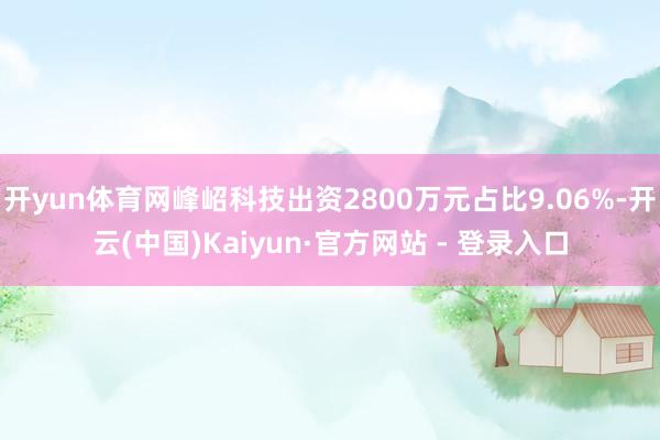 开yun体育网峰岹科技出资2800万元占比9.06%-开云(中国)Kaiyun·官方网站 - 登录入口