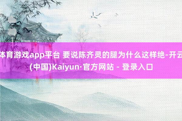 体育游戏app平台 要说陈齐灵的腿为什么这样绝-开云(中国)Kaiyun·官方网站 - 登录入口