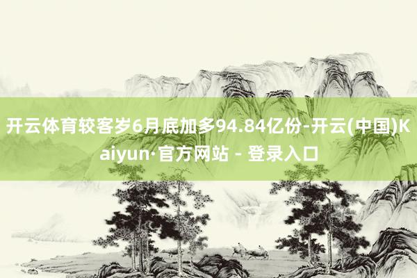 开云体育较客岁6月底加多94.84亿份-开云(中国)Kaiyun·官方网站 - 登录入口