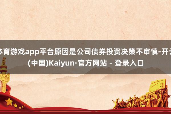 体育游戏app平台原因是公司债券投资决策不审慎-开云(中国)Kaiyun·官方网站 - 登录入口
