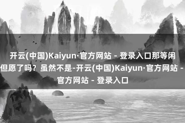 开云(中国)Kaiyun·官方网站 - 登录入口那等闲孩子就没但愿了吗？虽然不是-开云(中国)Kaiyun·官方网站 - 登录入口